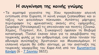 Η συγκίνηση της κοινής γνώμης
• Τα αιματηρά γεγονότα της Χίου προκάλεσαν αλγεινή
εντύπωση στην Ευρώπη. Η κοινή γνώμη ξεσηκώθηκε και οι
τάξεις των φιλελλήνων πύκνωσαν. Αυτόπτες μάρτυρες
περιέγραψαν τις φρικιαστικές σκηνές στις εφημερίδες,
ζωγράφοι (Ντελακρουά) τις απεικόνισαν και ποιητές (Ουγκώ,
Χέμανς, Πιέρποντ, Χιλ, Σιγκούρνεϊ) έψαλλαν τη θλιβερά
καταστροφή. Πολλοί έκαναν λόγο για το ασυμβίβαστο της
τουρκικής φυλής με τον ανθρωπισμό, ενώ άλλοι τόνισαν την
αδυναμία συνύπαρξης Χριστιανών και Μουσουλμάνων. Η
ελληνική νέμεση θα έλθει σύντομα, με την ανατίναξη της
τουρκικής ναυαρχίδας του Καρα-Αλή από τον Κωνσταντίνο
Κανάρη (6 - 7 Ιουνίου 1822).
 