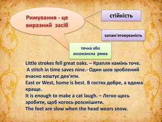 Римування - це
виразний засіб
стійкість
запам'ятовуваність
точна або
ассонансна рима
Little strokes fell great oaks. – Крапля камінь точе.
A stitch in time saves nine.- Один шов зроблений
вчасно коштує дев'яти.
East or West, home is best. В гостях добре, а вдома
краще.
It is enough to make a cat laugh. – Легко щось
зробити, щоб когось розсмішити.
The feet are slow when the head wears snow.
 