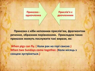 Приказка є ніби неповним прислів’ям, фрагментом
речення, образним порівнянням. Прикладом таких
приказок можуть послужити такі вирази, як:
When pigs can fly. ( Коли рак на горі свисне.)
When two Sundays come together. (Коли місяць з
сонцем зустрінеться.)
Приказка -
одночленна
Прислів’я є
двочленним
 
