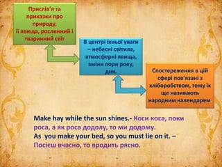 Make hay while the sun shines.- Коси коса, поки
роса, а як роса додолу, то ми додому.
As you make your bed, so you must lie on it. –
Посієш вчасно, то вродить рясно.
Прислів’я та
приказки про
природу,
її явища, рослинний і
тваринний світ
В центрі їхньої уваги
– небесні світила,
атмосферні явища,
зміни пори року,
дня. Спостереження в цій
сфері пов’язані з
хліборобством, тому їх
ще називають
народним календарем.
 