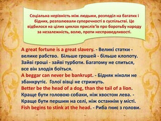 A great fortune is а great slavery. - Великі статки -
велике рабство. Більше грошей - більше клопоту.
Зайві гроші - зайві турботи. Багатому не спиться,
все він злодія боїться.
A beggar can never be bankrupt. - Бідняк ніколи не
збанкрутіє. Голої вівці не стрижуть.
Better be the head of a dog, than the tail of a lion.
Краще бути головою собаки, ніж хвостом лева. -
Краще бути першим на селі, ніж останнім у місті.
Fish begins to stink at the head. - Риба гниє з голови.
Соціальна нерівність між людьми, розподіл на багатих і
бідних, розпалювали суперечності в суспільстві. Це
відбилося на цілих циклах прислів'їв про боротьбу народу
за незалежність, волю, проти несправедливості.
 