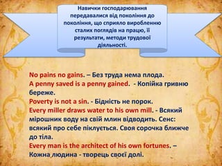 No pains no gains. – Без труда нема плода.
A penny saved is a penny gained. - Копійка гривню
береже.
Poverty is not a sin. - Бідність не порок.
Every miller draws water to his own mill. - Всякий
мірошник воду на свій млин відводить. Сенс:
всякий про себе піклується. Своя сорочка ближче
до тіла.
Every man is the architect of his own fortunes. –
Кожна людина - творець своєї долі.
Навички господарювання
передавалися від покоління до
покоління, що сприяло виробленню
сталих поглядів на працю, її
результати, методи трудової
діяльності.
 