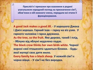 A good Jack makes а good Jill. - У хорошого Джека
і Джіл хороша. Гарний їхав – гарну на віз узяв. У
гарного чоловіка і гарна дружина.
As the tree, so the fruit. Яке дерево, такий і плід.
- Яблуко від яблуні недалеко падає.
The black crow thinks her own birds white. Чорної
вороні свої пташенята здаються білими. - Будь-
якої матері своє дитя мило.
Every family has a black sheep. У кожній сім'ї є
чорна вівця. - У сім'ї не без виродка.
Прислів’я і приказки про взаємини в родині
узагальнили народний погляд на призначення сім’ї,
обов’язки в ній кожного члена, передали всі етапи її
функціонування.
 