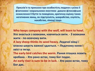 Who keeps company with the wolf, will learn to howl.
Хто знається з вовками, навчиться вити. - З вовками
жити - по-вовчому вити.
A lazy sheep thinks its wool heavy. Ледачої вівці і
власна шерсть важкої здається. – Ледачому коню і
хвіст в тягар.
The early bird catches the worm. Рання пташка ловить
хробака. - Хто рано встає, тому Бог подає.
An early riser is sure to be in luck. - Хто рано встає, тому
Бог дає.
Прислів’я та приказки про особистість людини з усіма її
фізичними і моральними якостями давали філософське
осмислення її буття та поведінки, критичну оцінку таких
негативних явищ, як підступність, шахрайство, скупість,
нахабство, лінощі тощо.
 