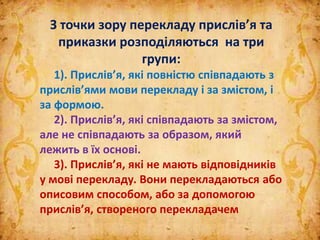 З точки зору перекладу прислів’я та
приказки розподіляються на три
групи:
1). Прислів’я, які повністю співпадають з
прислів’ями мови перекладу і за змістом, і
за формою.
2). Прислів’я, які співпадають за змістом,
але не співпадають за образом, який
лежить в їх основі.
3). Прислів’я, які не мають відповідників
у мові перекладу. Вони перекладаються або
описовим способом, або за допомогою
прислів’я, створеного перекладачем
 