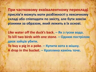 При частковому еквівалентному перекладі
прислів’я можуть мати розбіжності у лексичному
складі або співпадати по змісту, але бути зовсім
різними за образом, який лежить в їх основі.
Like water off the duck’s back. – Як з гуски вода.
To kill two birds with one stone. – Одним пострілом
двох зайців убити.
To buy a pig in a poke. – Купити кота в мішку.
A drop in the bucket. – Краплина камінь точе.
 