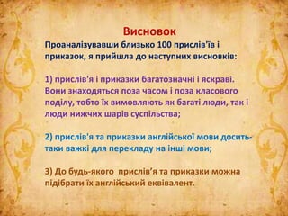 Висновок
Проаналізувавши близько 100 прислів'їв і
приказок, я прийшла до наступних висновків:
1) прислів'я і приказки багатозначні і яскраві.
Вони знаходяться поза часом і поза класового
поділу, тобто їх вимовляють як багаті люди, так і
люди нижчих шарів суспільства;
2) прислів'я та приказки англійської мови досить-
таки важкі для перекладу на інші мови;
3) До будь-якого прислів’я та приказки можна
підібрати їх англійський еквівалент.
 