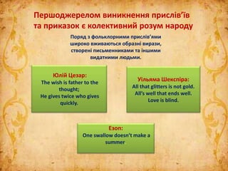 Першоджерелом виникнення прислів’їв
та приказок є колективний розум народу
Поряд з фольклорними прислів’ями
широко вживаються образні вирази,
створені письменниками та іншими
видатними людьми.
Юлій Цезар:
The wish is father to the
thought;
He gives twice who gives
quickly.
Езоп:
One swallow doesn’t make a
summer.
Уільяма Шекспіра:
All that glitters is not gold.
All’s well that ends well.
Love is blind.
 