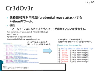 12 /12
 悪格情報再利用攻撃（credential reuse attack）する
Pythonのツール。
 機能
◦ メールアドレスを入力するとパスワードが漏れていないか検索する。
# git clone https://github.com/D4Vinci/Cr3dOv3r.git
# cd Cr3dOv3r
# pip3 install -r requirements.txt
# python3 Cr3dOv3r.py xxxxx@gmail.com
ソース
https://github.com/D4Vinci/Cr3dOv3r
メールアドレスが含まれる
漏えいしたリストが表示される。
リストをもとにパスワードを入力。
各種Webサイトにログインできるかチェック。
 