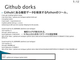 5 /12
 Githubにある機密データを検索するPythonのツール。
# apt-get install git python-pcapy
# git clone https://github.com/techgaun/github-dorks.git
# cd github-dorks
# pip install -r requirements.txt
# python github-dork.py -u xxxxx
GitHub Search API rate limit reached. Sleeping for 60 seconds.
Found result for SF_USERNAME salesforce user:techgaun
Text matches: []
File path: github-dorks.txt
Score/Relevance: 0.98320293
URL of File: https://github.com/techgaun/github-dorks/blob/647ee549c84e65400f25095d14128bbd013128a2/github-
dorks.txt
Found result for SF_USERNAME salesforce user:techgaun
Text matches: []
File path: README.md
Score/Relevance: 0.5890611
URL of File: https://github.com/techgaun/github-dorks/blob/647ee549c84e65400f25095d14128bbd013128a2/README.md
ソース
https://github.com/techgaun/github-dorks
機密スコアが表示される。
&larr; 0.9以上ならほぼパスワードか認証情報
 
