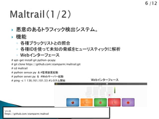6 /12
 悪意のあるトラフィック検出システム。
 機能
◦ 各種ブラックリストとの照合
◦ 各種IDを使って未知の脅威をヒューリスティックに解析
◦ Webインターフェース
# apt-get install git python-pcapy
# git clone https://github.com/stamparm/maltrail.git
# cd maltrail
# python sensor.py & #監視装置起動
# python server.py & #Webサーバー起動
# ping -c 1 136.161.101.53 #システム開始
ソース
https://github.com/stamparm/maltrail
Webインターフェース
 