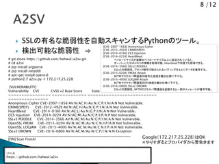 8 /12
 SSLの有名な脆弱性を自動スキャンするPythonのツール。
 検出可能な脆弱性 &rArr;
[CVE-2007-1858] Anonymous Cipher
[CVE-2012-4929] CRIME(SPDY)
[CVE-2014-0160] CCS Injection
[CVE-2014-0224] HeartBleed
ペイロードサイズが実際のペイロードサイズ以上に設定されていると、
オーバーした分のメモリの情報を取得可能。Heartbeatで何度でも取得できる。
[CVE-2014-3566] SSLv3 POODLE
SSLv3の脆弱性。ブロック暗号で詰められるパディングをもとにデータを復号する。
[CVE-2015-0204] FREAK Attack
MiTMでクラサバ間通信の暗号化強度を輸出仕様に下げる。
[CVE-2015-4000] LOGJAM Attack
MiTMでクラサバ間通信のDH強度を輸出仕様に下げる。
[CVE-2016-0800] SSLv2 DROWN
SSLv2の脆弱性。MiTMでクラサバ間通信を盗聴すると一部のメッセージが復号可能。
ソース
https://github.com/hahwul/a2sv
# git clone https://github.com/hahwul/a2sv.git
# cd a2sv
# pip install argparse
# pip install netaddr
# apt-get install openssl
# python2.7 a2sv.py &ndash;t 172.217.25.228
[VULNERABILITY]
Vulnerability CVE CVSS v2 Base Score State
================ ============= ==========================
===============
Anonymous Cipher CVE-2007-1858 AV:N/AC:H/Au:N/C:P/I:N/A:N Not Vulnerable.
CRIME(SPDY) CVE-2012-4929 AV:N/AC:H/Au:N/C:P/I:N/A:N Not Vulnerable.
HeartBleed CVE-2014-0160 AV:N/AC:L/Au:N/C:P/I:N/A:N Not Vulnerable.
CCS Injection CVE-2014-0224 AV:N/AC:M/Au:N/C:P/I:P/A:P Not Vulnerable.
SSLv3 POODLE CVE-2014-3566 AV:N/AC:M/Au:N/C:P/I:N/A:N Not Vulnerable.
OpenSSL FREAK CVE-2015-0204 AV:N/AC:M/Au:N/C:N/I:P/A:N Not Vulnerable.
OpenSSL LOGJAM CVE-2015-4000 AV:N/AC:M/Au:N/C:N/I:P/A:N Not Vulnerable.
SSLv2 DROWN CVE-2016-0800 AV:N/AC:M/Au:N/C:P/I:N/A:N Exception
_________________________________________________________________________
[FIN] Scan Finish!
Google（172.217.25.228）はOK
※やりすぎるとプロバイダから警告きます
 