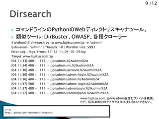 9 /12
 コマンドラインのPythonのWebディレクトリスキャナツール。
 類似ツール：DirBuster、OWASP、各種クローラー
# python3.5 dirsearch.py -u www.fujitsu.com/jp -e *admin*
Extensions: *admin* | Threads: 10 | Wordlist size: 5993
Error Log: /logs/errors-17-12-11_04-10-39.log
Target: www.fujitsu.com/jp
[04:11:33] 400 - 11B - /jp/admin.%2Aadmin%2A
[04:11:34] 400 - 11B - /jp/admin.inc.%2Aadmin%2A
[04:11:36] 400 - 11B - /jp/admin/account.%2Aadmin%2A
[04:11:36] 400 - 11B - /jp/admin/admin-login.%2Aadmin%2A
[04:11:36] 400 - 11B - /jp/admin/admin.%2Aadmin%2A
[04:11:37] 400 - 11B - /jp/admin/admin_login.%2Aadmin%2A
[04:11:37] 400 - 11B - /jp/admin/adminLogin.%2Aadmin%2A
[04:11:37] 400 - 11B - /jp/admin/controlpanel.%2Aadmin%2A
ソース
https://github.com/maurosoria/dirsearch/
www.fujitsu.com/jpからadminを含むファイルを検索。
ただ、応答400なのでアクセスは工夫しないとできない。
 