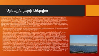 Արևային լույսի էներգիա
Էներգետիկայի այս տեսակը հիմնվում է Արևի էլեկտրամագնիսական ճառագայթումը
էլեկտրական կամ ջերմային էներգիայի վերածելու վրա:Արևային էլեկտրակայանները
օգտագործում են Արևի էներգիան ինչպես ուղղակիորեն (ֆոտոէլեկտրական կայաններն
աշխատում են ներքին ֆոտոէֆեկտի երևույթի վրա), այնպես էլ անուղղակիորեն`
օգտագործելով գոլորշու կինետիկ էներգիան: Ֆոտոէլեկտրական խոշորագույն կայանը
Topaz Solar Farm էլեկտրակայանն է, որ գտնվում է Կալիֆորնիայում: Նրա հզորությունը
550 մՎտ է: Արևային էլեկտրակայանները լինում են.
• Աշտարակային: Արևային լույսը հելիոստատներով կենտրոնացնում են կենտրոնական
աշտարակում, որ լցված է աղային լուծույթով:
• Մոդուլային: Այսպիսի կայաններում ջերմության կրողը, որպես կանոն, յուղն է, որ
պարաբոլա-գլանաձև հայելային կոնցենտրատում ընդունում է ջերմությունը և
գոլորշիացնելով հաղորդում ջրին:Արևային ջրհորներ: Մի քանի մետր խորությամբ
ջրավազաններ են, որ ունեն բազմաշերտ կառուցվածք: Վերին կոնվեկցիոն շերտում
քաղցրահամ ջուր է, իսկ դրանից ներքև գրադիենտային շերտն է, որի խտությունը
դեպի ներքև աստիճանաբար մեծանում է: Ամենաներքևում աղային լուծույթի շերտն է:
Ավազանի հատակն ու պատերը պատված են սև նյութով ջերմության կլանման համար:
Տաքացումը սկսվում է ներքին շերտից, քանի որ աղային լուծույթը ջրի հետ
համեմատած ավելի մեծ խտություն ունի: Շերտերի կոնվեկցիոն միախառնում տեղի չի
ունենում, և լուծույթը կարող է տաքանալ մինչև 100 °C և ավելի: Աղային լուծույթի մեջ
տեղադրվում է խողովակային ջերմափոխանակիչը, որով պտտվում է եռացող հեղուկը
(ամոնիակ, ֆրեոն և այլն), գոլորշիանում` կինետիկ էներգիան հաղորդելով
շոգետուրբինին: Նման տեսակի խոշորագույն էլեկտրակայանը գտնվում է Իսրայելում:
Նրա հզորությունը 5 մՎտ է, ջրավազանի մակերեսը` 250.000 մ², խորությունը` 3 մ:
 