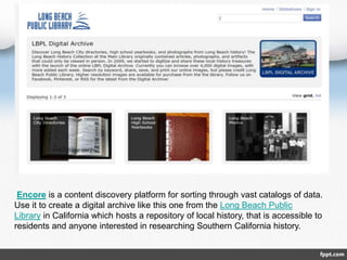 Encore is a content discovery platform for sorting through vast catalogs of data.
Use it to create a digital archive like this one from the Long Beach Public
Library in California which hosts a repository of local history, that is accessible to
residents and anyone interested in researching Southern California history.
 