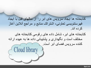 ‫ای‬ ‫با‬ ‫قبل‬ ‫سالهای‬ ‫از‬ ‫را‬ ‫ابر‬ ‫های‬ ‫سرویس‬ ‫ایجاد‬ ‫ها‬ ‫کتابخانه‬‫جاد‬
‫آنالی‬ ‫مراجع‬ ‫و‬ ‫منابع‬ ‫اشتراک‬ ،‫تعاونی‬ ‫فهرستنویسی‬‫آغاز‬ ‫ن‬
‫اند‬ ‫کرده‬.
‫های‬ ‫کتابخانه‬ ‫رقومی‬ ‫های‬ ‫داده‬ ‫شامل‬ ،‫ابر‬ ‫های‬ ‫کتابخانه‬
‫ارا‬ ‫عهده‬ ‫به‬ ‫ها‬ ‫داده‬ ‫پشتیبانی‬ ‫و‬ ‫نگهداری‬ ‫و‬ ‫است‬ ‫مختلف‬‫ئه‬
‫است‬ ‫ابر‬ ‫فضای‬ ‫سرویس‬ ‫کننده‬.
 
