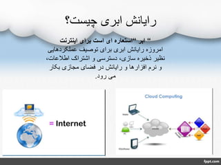 ‫چیست؟‬ ‫ابری‬ ‫رایانش‬
“‫ابر‬“‫اینترنت‬ ‫برای‬ ‫است‬ ‫ای‬ ‫استعاره‬
‫عملکردهایی‬ ‫توصیف‬ ‫برای‬ ‫ابری‬ ‫رایانش‬ ‫امروزه‬
‫اطالعا‬ ‫اشتراک‬ ‫و‬ ‫دسترسی‬ ،‫سازی‬ ‫ذخیره‬ ‫نظیر‬،‫ت‬
‫بکار‬ ‫مجازی‬ ‫فضای‬ ‫در‬ ‫رایانش‬ ‫و‬ ‫افزارها‬ ‫نرم‬ ‫و‬
‫رود‬ ‫می‬.
 