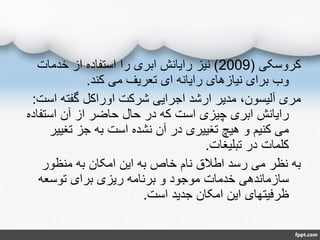 ‫کروسکی‬(2009)‫خدمات‬ ‫از‬ ‫استفاده‬ ‫را‬ ‫ابری‬ ‫رایانش‬ ‫نیز‬
‫کند‬ ‫می‬ ‫تعریف‬ ‫ای‬ ‫رایانه‬ ‫نیازهای‬ ‫برای‬ ‫وب‬.
‫اس‬ ‫گفته‬ ‫اوراکل‬ ‫شرکت‬ ‫اجرایی‬ ‫ارشد‬ ‫مدیر‬ ،‫آلیسون‬ ‫مری‬‫ت‬:
‫استفا‬ ‫آن‬ ‫از‬ ‫حاضر‬ ‫حال‬ ‫در‬ ‫که‬ ‫است‬ ‫چیزی‬ ‫ابری‬ ‫رایانش‬‫ده‬
‫تغیی‬ ‫جز‬ ‫به‬ ‫است‬ ‫نشده‬ ‫آن‬ ‫در‬ ‫تغییری‬ ‫هیچ‬ ‫و‬ ‫کنیم‬ ‫می‬‫ر‬
‫تبلیغات‬ ‫در‬ ‫کلمات‬.
‫منظور‬ ‫به‬ ‫امکان‬ ‫این‬ ‫به‬ ‫خاص‬ ‫نام‬ ‫اطالق‬ ‫رسد‬ ‫می‬ ‫نظر‬ ‫به‬
‫توسعه‬ ‫برای‬ ‫ریزی‬ ‫برنامه‬ ‫و‬ ‫موجود‬ ‫خدمات‬ ‫سازماندهی‬
‫است‬ ‫جدید‬ ‫امکان‬ ‫این‬ ‫ظرفیتهای‬.
 