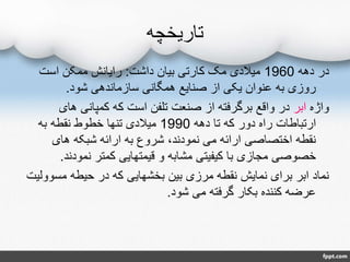 ‫تاریخچه‬
‫دهه‬ ‫در‬1960‫داشت‬ ‫بیان‬ ‫کارتی‬ ‫مک‬ ‫میالدی‬:‫است‬ ‫ممکن‬ ‫رایانش‬
‫شود‬ ‫سازماندهی‬ ‫همگانی‬ ‫صنایع‬ ‫از‬ ‫یکی‬ ‫عنوان‬ ‫به‬ ‫روزی‬.
‫واژه‬‫ابر‬‫های‬ ‫کمپانی‬ ‫که‬ ‫است‬ ‫تلفن‬ ‫صنعت‬ ‫از‬ ‫برگرفته‬ ‫واقع‬ ‫در‬
‫دهه‬ ‫تا‬ ‫که‬ ‫دور‬ ‫راه‬ ‫ارتباطات‬1990‫به‬ ‫نقطه‬ ‫خطوط‬ ‫تنها‬ ‫میالدی‬
‫های‬ ‫شبکه‬ ‫ارائه‬ ‫به‬ ‫شروع‬ ،‫نمودند‬ ‫می‬ ‫ارائه‬ ‫اختصاصی‬ ‫نقطه‬
‫نمودن‬ ‫کمتر‬ ‫قیمتهایی‬ ‫و‬ ‫مشابه‬ ‫کیفیتی‬ ‫با‬ ‫مجازی‬ ‫خصوصی‬‫د‬.
‫مسو‬ ‫حیطه‬ ‫در‬ ‫که‬ ‫بخشهایی‬ ‫بین‬ ‫مرزی‬ ‫نقطه‬ ‫نمایش‬ ‫برای‬ ‫ابر‬ ‫نماد‬‫ولیت‬
‫شود‬ ‫می‬ ‫گرفته‬ ‫بکار‬ ‫کننده‬ ‫عرضه‬.
 