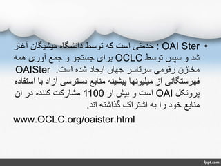 •OAI Ster:‫آ‬ ‫میشیگان‬ ‫دانشگاه‬ ‫توسط‬ ‫که‬ ‫است‬ ‫خدمتی‬‫غاز‬
‫توسط‬ ‫سپس‬ ‫و‬ ‫شد‬OCLC‫همه‬ ‫آوری‬ ‫جمع‬ ‫و‬ ‫جستجو‬ ‫برای‬
‫است‬ ‫شده‬ ‫ایجاد‬ ‫جهان‬ ‫سرتاسر‬ ‫رقومی‬ ‫مخازن‬.OAISter
‫آز‬ ‫دسترسی‬ ‫منابع‬ ‫پیشینه‬ ‫میلیونها‬ ‫از‬ ‫فهرستگانی‬‫استفاده‬ ‫با‬ ‫اد‬
‫پروتکل‬OAI‫از‬ ‫بیش‬ ‫و‬ ‫است‬1100‫آن‬ ‫در‬ ‫کننده‬ ‫مشارکت‬
‫اند‬ ‫گذاشته‬ ‫اشتراک‬ ‫به‬ ‫را‬ ‫خود‬ ‫منابع‬.
www.OCLC.org/oaister.html
 