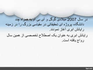 ‫سال‬ ‫در‬2007‫چند‬ ‫همراه‬ ‫به‬ ‫ام‬ ‫بی‬ ‫آی‬ ‫و‬ ‫گوگل‬ ‫میالدی‬
‫در‬ ‫را‬ ‫بزرگ‬ ‫مقیاسی‬ ‫در‬ ‫تحقیقاتی‬ ‫ای‬ ‫پروژه‬ ،‫دانشگاه‬‫زمینه‬
‫نمودند‬ ‫آغاز‬ ‫ابری‬ ‫رایانش‬.
‫س‬ ‫همین‬ ‫از‬ ‫تخصصی‬ ‫اصطالح‬ ‫یک‬ ‫عنوان‬ ‫به‬ ‫ابری‬ ‫رایانش‬‫ال‬
‫است‬ ‫یافته‬ ‫رواج‬.
 