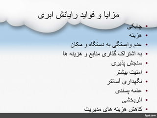 ‫ابری‬ ‫رایانش‬ ‫فواید‬ ‫و‬ ‫مزایا‬
•‫چابکی‬
•‫هزینه‬
•‫مکان‬ ‫و‬ ‫دستگاه‬ ‫به‬ ‫وابستگی‬ ‫عدم‬
•‫ها‬ ‫هزینه‬ ‫و‬ ‫منابع‬ ‫گذاری‬ ‫اشتراک‬ ‫به‬
•‫پذیری‬ ‫سنجش‬
•‫بیشتر‬ ‫امنیت‬
•‫آسانتر‬ ‫نگهداری‬
•‫پسندی‬ ‫عامه‬
•‫اثربخشی‬
•‫مدیریت‬ ‫های‬ ‫هزینه‬ ‫کاهش‬
 