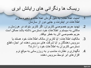 ‫ابری‬ ‫رایانش‬ ‫های‬ ‫ونگرانی‬ ‫ها‬ ‫ریسک‬
.1‫اطالعات‬ ‫امنیت‬:‫سازی‬ ‫ذخیره‬ ‫و‬ ‫اطالعات‬ ‫گردش‬ ‫دلیل‬ ‫به‬
‫سازمان‬ ‫از‬ ‫دور‬ ‫جایی‬ ‫و‬ ‫اینترنت‬ ‫در‬ ‫اطالعات‬
.2‫کاربران‬ ‫خصوصی‬ ‫حریم‬ ‫تهدید‬:‫هرزما‬ ‫در‬ ‫بتواند‬ ‫کاربر‬ ‫اگر‬‫و‬ ‫ن‬
‫ممک‬ ‫باشد‬ ‫داشته‬ ‫دسترسی‬ ‫خود‬ ‫اطالعات‬ ‫و‬ ‫سیستم‬ ‫به‬ ‫مکانی‬‫است‬ ‫ن‬
‫بیافتد‬ ‫خطر‬ ‫به‬ ‫اش‬ ‫خصوصی‬ ‫حریم‬.
.3‫اطالعات‬ ‫مالکیت‬:‫یا‬ ‫هستند‬ ‫خود‬ ‫اطالعات‬ ‫مالک‬ ‫کاربران‬ ‫آیا‬
‫قطع‬ ‫اجازه‬ ‫ابر‬ ‫دهنده‬ ‫سرویس‬ ‫های‬ ‫شرکت‬ ‫آیا‬ ‫و‬ ‫دهندگان‬ ‫سرویس‬
‫دارند؟‬ ‫را‬ ‫خود‬ ‫اطالعات‬ ‫به‬ ‫کاربران‬ ‫دسترسی‬
.4‫نرم‬ ‫موقع‬ ‫به‬ ‫روزرسانی‬ ‫به‬ ‫و‬ ‫مناسب‬ ‫نظارت‬ ‫و‬ ‫نگهداری‬
‫دهنده‬ ‫سرویس‬ ‫توسط‬ ‫ابر‬ ‫افزارهای‬
 