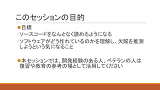 このセッションの目的
l目標
◦ソースコードをなんとなく読めるようになる
◦ソフトウェアがどう作れているのかを理解し、欠陥を推測
しようという気になること
l本セッションでは、開発経験のある人、ベテランの人は
復習や教育の参考の場として活用...