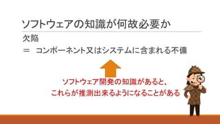 ソフトウェアの知識が何故必要か
欠陥
＝ コンポーネント又はシステムに含まれる不備
ソフトウェア開発の知識があると、
これらが推測出来るようになることがある
 