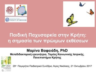 Μαρίνα Βαφειάδη, PhD
Μεταδιδακτορική ερευνήτρια, Τομέας Κοινωνικής Ιατρικής,
Πανεπιστήμιο Κρήτης
29ο Παγκρήτιο Παιδιατρικό Συνέδριο, Άγιος Νικόλαος, 21 Οκτωβρίου 2017
Παιδική Παχυσαρκία στην Κρήτη:
η σημασία των πρώιμων εκθέσεων
 