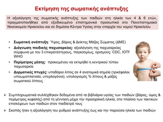 Εκτίμηση της σωματικής ανάπτυξης
Η αξιολόγηση της σωματικής ανάπτυξης των παιδιών στη ηλικία των 4 & 6 ετών,
πραγματοποιήθηκε από εξειδικευμένο επιστημονικό προσωπικό στο Πανεπιστημιακό
Νοσοκομείο Ηρακλείου και σε δημόσια Κέντρα Υγείας στην επαρχία του νομού Ηρακλείου
• Σωματική ανάπτυξη: Ύψος, βάρος & Δείκτης Μάζας Σώματος (ΔΜΣ)
• Διάγνωση παιδικής παχυσαρκίας: αξιολόγηση της παχυσαρκίας
σύμφωνα με του 3 επικρατέστερους, παγκοσμίως, ορισμούς: CDC, IOTF,
WHO
• Περίμετρος μέσης: προκειμένου να εκτιμηθεί η κεντρικού τύπου
παχυσαρκία
• Δερματικές πτυχές: υποδόριο λίπος σε 4 ανατομικά σημεία (τρικέφαλος,
υποωμοπλατιαία, υπερλαγόνια), υπολογισμός % λίπους & μάζας
σωματικού λίπους
 Συμπληρωματικά συλλέχθηκαν δεδομένα από τα βιβλιάρια υγείας των παιδιών (βάρος, ύψος &
περίμετρος κεφαλής) από τη γέννηση μέχρι την προσχολική ηλικία, στο πλαίσιο των τακτικών
επισκέψεων των παιδιών στον παιδίατρό τους
 Σκοπός ήταν η αξιολόγηση του ρυθμού ανάπτυξης έως και την παρούσα ηλικία των παιδιών
 