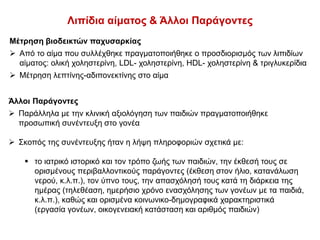 Λιπίδια αίματος & Άλλοι Παράγοντες
Μέτρηση βιοδεικτών παχυσαρκίας
 Από το αίμα που συλλέχθηκε πραγματοποιήθηκε ο προσδιορισμός των λιπιδίων
αίματος: ολική χοληστερίνη, LDL- χοληστερίνη, HDL- χοληστερίνη & τριγλυκερίδια
 Μέτρηση λεπτίνης-αδιπονεκτίνης στο αίμα
Άλλοι Παράγοντες
 Παράλληλα με την κλινική αξιολόγηση των παιδιών πραγματοποιήθηκε
προσωπική συνέντευξη στο γονέα
 Σκοπός της συνέντευξης ήταν η λήψη πληροφοριών σχετικά με:
 το ιατρικό ιστορικό και τον τρόπο ζωής των παιδιών, την έκθεσή τους σε
ορισμένους περιβαλλοντικούς παράγοντες (έκθεση στον ήλιο, κατανάλωση
νερού, κ.λ.π.), τον ύπνο τους, την απασχόλησή τους κατά τη διάρκεια της
ημέρας (τηλεθέαση, ημερήσιο χρόνο ενασχόλησης των γονέων με τα παιδιά,
κ.λ.π.), καθώς και ορισμένα κοινωνικο-δημογραφικά χαρακτηριστικά
(εργασία γονέων, οικογενειακή κατάσταση και αριθμός παιδιών)
 