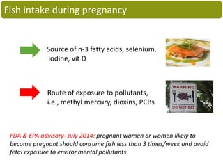 Source of n-3 fatty acids, selenium,
iodine, vit D
Route of exposure to pollutants,
i.e., methyl mercury, dioxins, PCBs
FDA & EPA advisory- July 2014: pregnant women or women likely to
become pregnant should consume fish less than 3 times/week and avoid
fetal exposure to environmental pollutants
Fish intake during pregnancy
 
