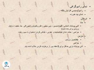 •‫رادیوگرافی‬ ‫نمای‬
–‫یافته‬ ‫افزایش‬ ‫رادیولوسنسی‬
–‫خورده‬ ‫بید‬ ‫نمای‬
•‫درمان‬
–‫حاد‬
•‫انتخابی‬ ‫بیوتیک‬ ‫آنتی‬:‫کلیندامایسین‬–‫سیلین‬ ‫پنی‬–‫فلوروکینولون‬(‫ح‬ ‫خوراکی‬‫خفیف‬ ‫اد‬–‫داخل‬
‫شدید‬ ‫حاد‬ ‫برای‬ ‫وریدی‬)
•‫جراحی‬:‫دندان‬ ‫حذف‬nonvital‫عفونی‬ ‫و‬–‫پلیت‬ ‫و‬ ‫سیم‬ ‫با‬ ‫استخوان‬ ‫کردن‬ ‫فیکس‬
–‫مزمن‬
•Ab‫وریدی‬ ‫تجویز‬
•‫جراحی‬
–‫برای‬ ‫حداقل‬ ‫تراپی‬ ‫بیوتیک‬ ‫آنتی‬6‫یابد‬ ‫ادامه‬ ‫عالئم‬ ‫کردن‬ ‫برطرف‬ ‫از‬ ‫پس‬ ‫هفته‬.
 