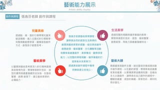 藝術能⼒力力展⽰示
Artistic ability display
兒童美術
透過點、線、⾯面的引導帶領兒童突
破塗鴉期，進入主題式的引導教學，
完整規劃創意學習，圖像造型創作
⽅方式，啟發孩⼦子創意思考。
創作與課程 張逸芬老師 創作與課程
⽣生活美學
透過完整的規劃與循序漸進的教學，
開發學員對於⾊色彩、造型、藝術鑒賞、
創意啟發…等能⼒力力與繪畫描繪技法。
藝術美學
以鑒賞與藝術思考更更深入的引導⾓角度與
美術教學內容，帶領學員對於⾊色彩、造
型的運⽤用與繪畫描繪技法加強，在藝術
鑒賞、創意 啟發下，建立藝術美學的
必備能⼒力力。
藝術⼤大師
精選畫家與創作主題，結合藝術欣賞與親⾃自動
⼿手創作課程，以⽣生動的學習，帶領學員認識畫
家美術鑑賞，以累積美學涵養與知識；並藉由
多元主題創作，讓學員在⾃自⼰己創作的過程中，
體驗到繪畫、造型的樂趣，探索⾊色彩、媒材的
奇妙變化。
張逸芬老師藝術美學課程，
讓學員⾃自然的感受⽣生活美學的
創意與藝術探索的感動，結合美術創作、
創意啟發、藝術鑒賞、⽂文化體驗等活動
培養學員繪畫創作、美學養成、觀察探索
能⼒力力；以完整的學程規劃，循序漸進的打
造學員未來來美學⼒力力!
透過美術創作過程中獲得
快樂與建立⾃自信⼼心。
 