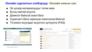 Онлайн сургалтын хэлбэрүүд: Онлайн номын сан
www.esurgalt.itpd.mn
■ Эх үүсвэр материалуудыг татаж авах
■ Бүтэц сайтай агуулга
■ Дэмжлэг байхгүй эсвэл бага
■ Суралцагч-багш харилцан ажиллагаа байхгүй
■ Түгээмэл асуугддаг асуултын цуглуулга (FAQ)
 