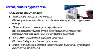 Яагаад онлайн сургалт гэж?
Боломж ба давуу талууд:
■ Мэдлэгийг тасралтгүй түгээх
(Заах/суралцах дизайн, арга зүйн шинэ/илүү хэлбэр, сургалтын
чанар)
■ Орон зайнаас үл хамааран сурах/сургах
(Шинэ зорилтот бүлэгт хүрэх, байгаа суралцагчдын тоог
нэмэгдүүлэх, нөөцийг илүү үр бүтээлтэй ашиглах)
■ Танхимын сургалтын зардлыг багасгах
(Зохион байгуулагч болон суралцагч)
■ Дахин ашиглагдах, хялбар шинэчлэгдэх, бусадтай хуваалцах
сургалтын материал
 