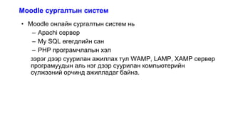 Moodle сургалтын систем
• Moodle онлайн сургалтын систем нь
– Apachi сервер
– My SQL өгөгдлийн сан
– PHP програмчлалын хэл
зэрэг дээр суурилан ажиллах тул WAMP, LAMP, XAMP сервер
програмуудын аль нэг дээр суурилан компьютерийн
сүлжээний орчинд ажилладаг байна.
 