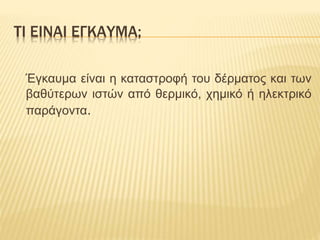 ΤΙ ΕΙΝΑΙ ΕΓΚΑΥΜΑ;
Έγκαυμα είναι η καταστροφή του δέρματος και των
βαθύτερων ιστών από θερμικό, χημικό ή ηλεκτρικό
παράγοντα.
 