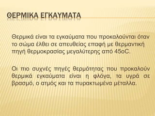 ΘΕΡΜΙΚΑ ΕΓΚΑΥΜΑΤΑ
Θερμικά είναι τα εγκαύματα που προκαλούνται όταν
το σώμα έλθει σε απευθείας επαφή με θερμαντική
πηγή θερμοκρασίας μεγαλύτερης από 45οC.
Οι πιο συχνές πηγές θερμότητας που προκαλούν
θερμικά εγκαύματα είναι η φλόγα, τα υγρά σε
βρασμό, ο ατμός και τα πυρακτωμένα μέταλλα.
 