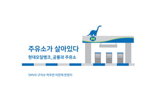 주유소가 살아있다
현대오일뱅크_공룡과 주유소
SMVD 구지수 박주연 이연재 한영지
 