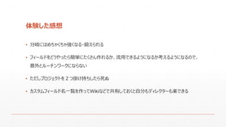 体験した感想
▪ 分岐にはめちゃくちゃ強くなる・鍛えられる
▪ フィールドをどうやったら簡単にたくさん作れるか、流用できるようになるか考えるようになるので、
意外とルーチンワークにならない
▪ ただしプロジェクトを２つ掛け持ちしたら死ぬ
▪ カスタムフィールド名一覧を作ってWikiなどで共有しておくと自分もディレクターも楽できる
 