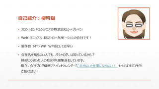 自己紹介：柳町樹
▪ フロントエンドエンジニア＠株式会社シーブレイン
▪ Web・マニュアル・翻訳・ローカリゼーションの会社です！
▪ 案件数 MT>WP WP派としては辛い
▪ 会社名を知らない人でも、バシャログ。は知っているかも？
締め切り破った人のお尻叩く編集長をしています。
現在、会社ブログ横断アドベントカレンダー「これがないと仕事にならない！ 」やってますのでぜひ
ご覧ください！
 