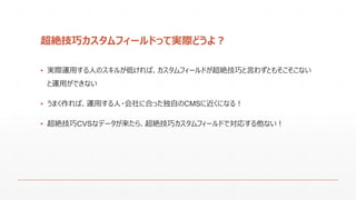 超絶技巧カスタムフィールドって実際どうよ？
▪ 実際運用する人のスキルが低ければ、カスタムフィールドが超絶技巧と言わずともそこそこない
と運用ができない
▪ うまく作れば、運用する人・会社に合った独自のCMSに近くになる！
▪ 超絶技巧CVSなデータが来たら、超絶技巧カスタムフィールドで対応する他ない！
 