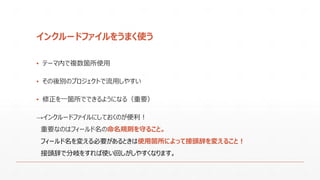 インクルードファイルをうまく使う
▪ テーマ内で複数箇所使用
▪ その後別のプロジェクトで流用しやすい
▪ 修正を一箇所でできるようになる（重要）
→インクルードファイルにしておくのが便利！
重要なのはフィールド名の命名規則を守ること。
フィールド名を変える必要があるときは使用箇所によって接頭辞を変えること！
接頭辞で分岐をすれば使い回しがしやすくなります。
 