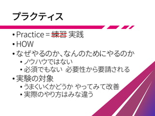 プラクティス
•Practice = 練習 実践
•HOW
•なぜやるのか、なんのためにやるのか
• ノウハウではない
• 必須でもない 必要性から要請される
•実験の対象
• うまくいくかどうか やってみて改善
• 実際のやり方はみな違う
 