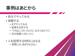 事例はあとから
• 自分でやってみる
• 実験する
• まずやってみる
• 結果を分析する
• 「うちはこうだったけど、おたくはどう？」
• 次の実験へのヒントに
• 人を説得する材料にはなる
• 実際には、あまりならない
 