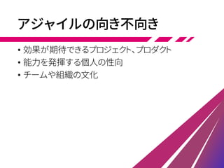 アジャイルの向き不向き
• 効果が期待できるプロジェクト、プロダクト
• 能力を発揮する個人の性向
• チームや組織の文化
 