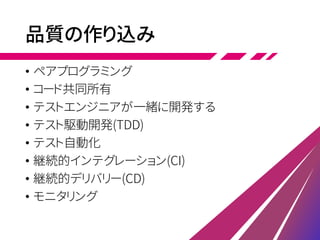 品質の作り込み
• ペアプログラミング
• コード共同所有
• テストエンジニアが一緒に開発する
• テスト駆動開発(TDD)
• テスト自動化
• 継続的インテグレーション(CI)
• 継続的デリバリー(CD)
• モニタリング
 