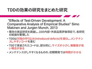 TDDの効果の研究をまとめた研究
"Effects of Test-Driven Development: A
Comparative Analysis of Empirical Studies" Simo
Makinen and Jurgen Munch, 2013
• 既存の実証研究を調査し、10の内部・外部品質評価項目で、各研究
の結論を整理した
• TDDは欠陥の作り込み(introduced defects)を減らし、メンテナン
スしやすいコードを産む
• TDDで実装されたコードは、部分的に、サイズが小さく、複雑度が低
い場合がある
• メンテナンスがしやすくなるものの、初期開発では時間がかかる
 